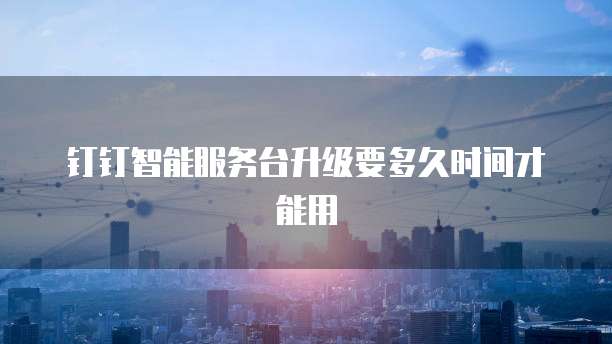 钉钉智能服务台升级要多久时间才能用
