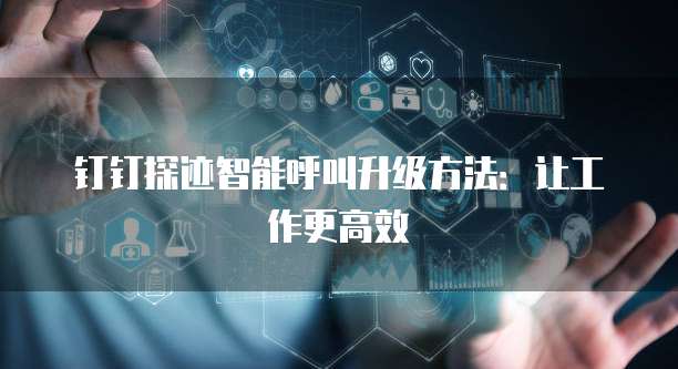 钉钉探迹智能呼叫升级方法:让工作更高效