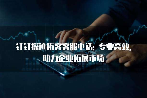 钉钉探迹拓客客服电话: 专业高效,助力企业拓展市场