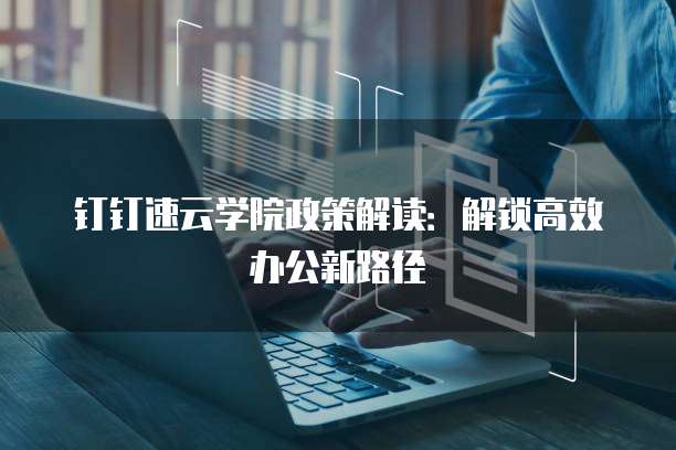 钉钉速云学院政策解读:解锁高效办公新路径