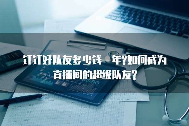 钉钉好队友多少钱一年?如何成为直播间的超级队友?