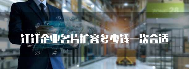 钉钉企业名片扩容多少钱一次合适