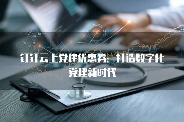 钉钉云上党建优惠券：打造数字化党建新时代