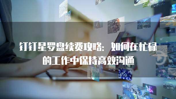 钉钉星罗盘续费攻略:如何在忙碌的工作中保持高效沟通