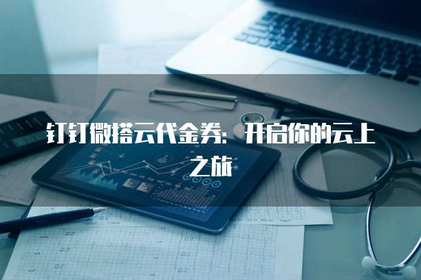 钉钉微搭云代金券：开启你的云上之旅