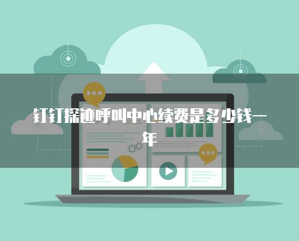钉钉探迹呼叫中心续费是多少钱一年
