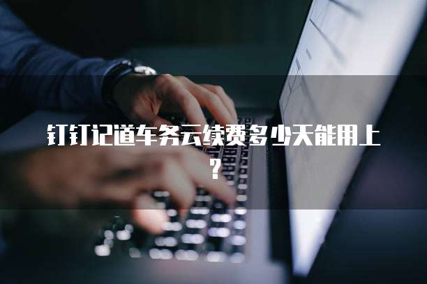 钉钉记道车务云续费多少天能用上？
