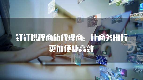 钉钉携程商旅代理商:让商务出行更加便捷高效
