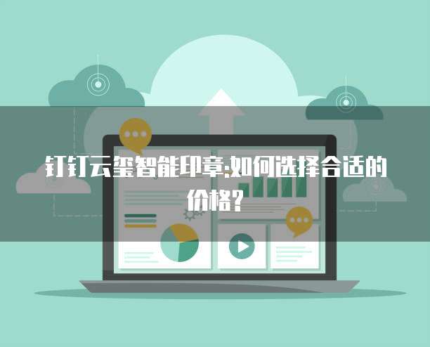 钉钉云玺智能印章:如何选择合适的价格?