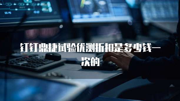 钉钉鼎捷试验优测折扣是多少钱一次的
