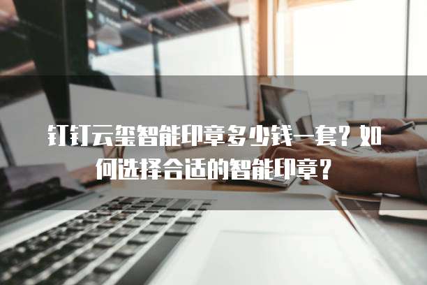 钉钉云玺智能印章多少钱一套？如何选择合适的智能印章？