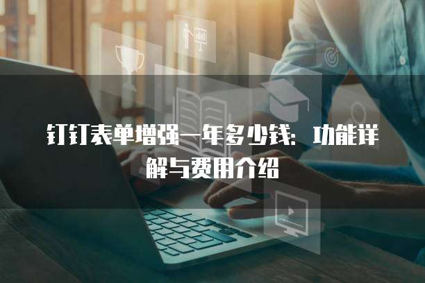 钉钉表单增强一年多少钱：功能详解与费用介绍