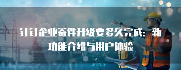 钉钉企业寄件升级要多久完成:新功能介绍与用户体验