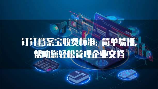 钉钉档案宝收费标准: 简单易懂, 帮助您轻松管理企业文档