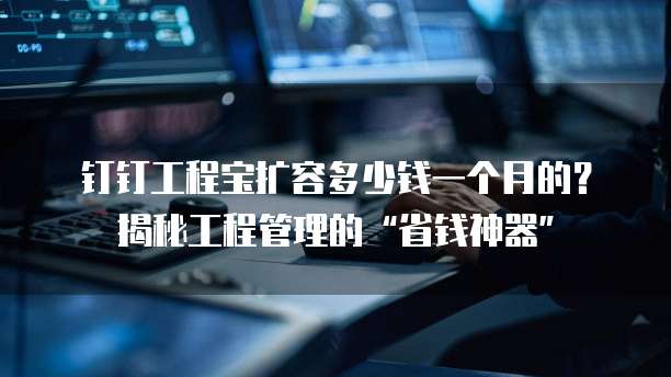 钉钉工程宝扩容多少钱一个月的?揭秘工程管理的“省钱神器”