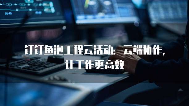 钉钉鱼泡工程云活动：云端协作，让工作更高效