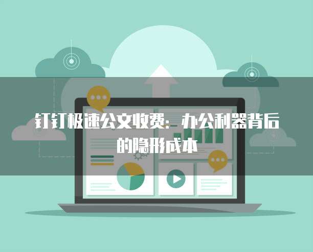 钉钉极速公文收费：办公利器背后的隐形成本