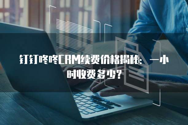 钉钉咚咚CRM续费价格揭秘：一小时收费多少？