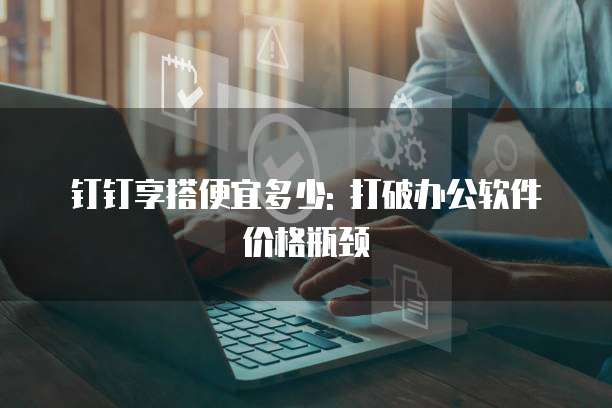 钉钉享搭便宜多少: 打破办公软件价格瓶颈