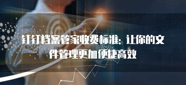 钉钉档案管家收费标准: 让你的文件管理更加便捷高效