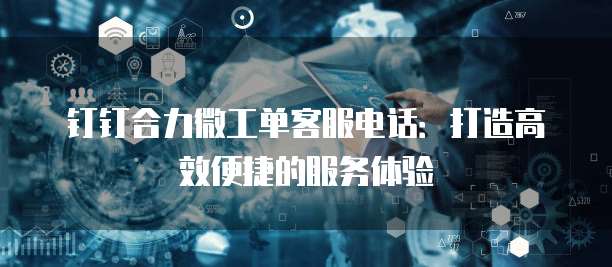 钉钉合力微工单客服电话:打造高效便捷的服务体验