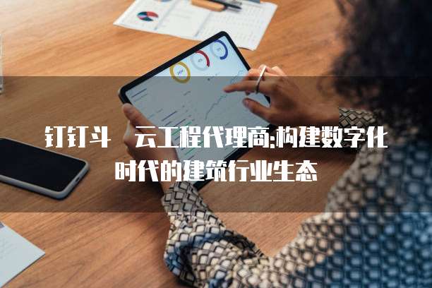 钉钉斗栱云工程代理商:构建数字化时代的建筑行业生态