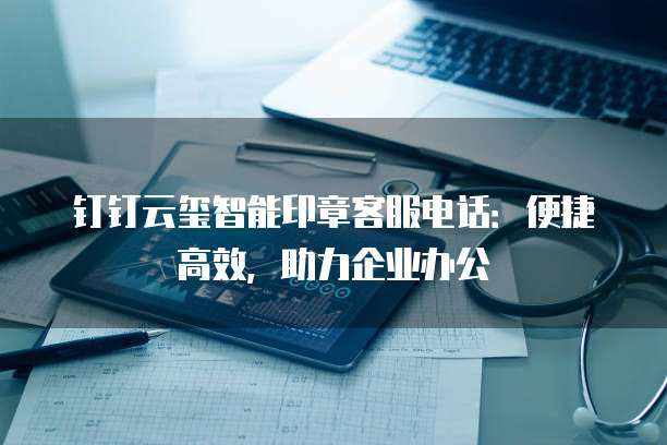 钉钉云玺智能印章客服电话:便捷高效,助力企业办公