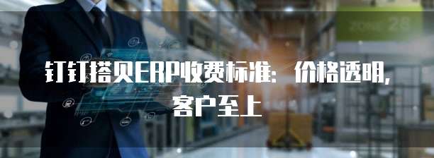 钉钉搭贝ERP收费标准：价格透明，客户至上
