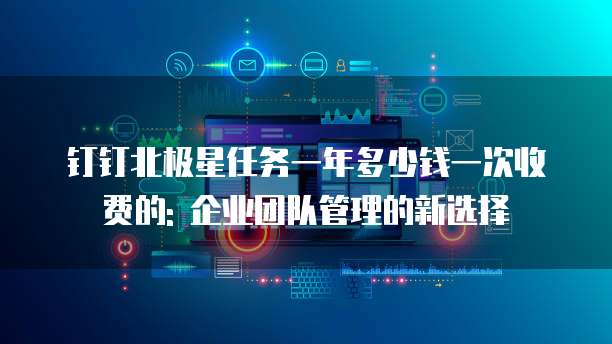 钉钉北极星任务一年多少钱一次收费的: 企业团队管理的新选择