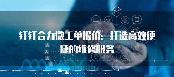 钉钉合力微工单报价：打造高效便捷的维修服务