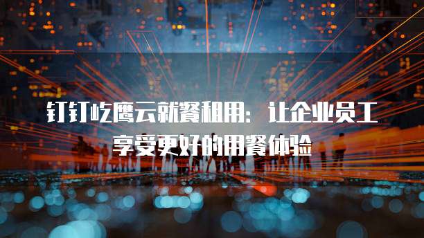 钉钉屹鹰云就餐租用:让企业员工享受更好的用餐体验