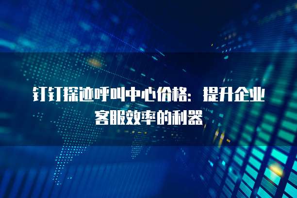 钉钉探迹呼叫中心价格:提升企业客服效率的利器