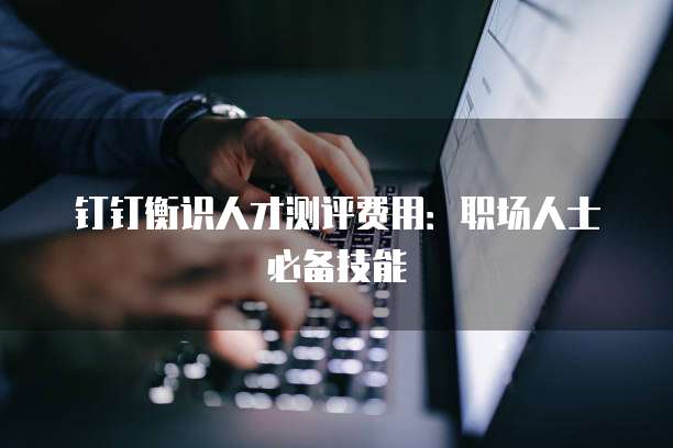 钉钉衡识人才测评费用:职场人士必备技能