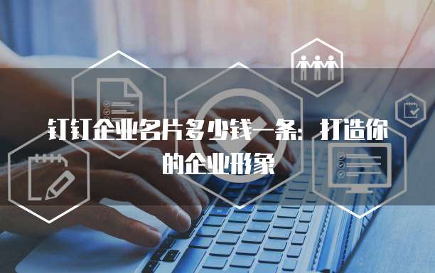 钉钉企业名片多少钱一条:打造你的企业形象