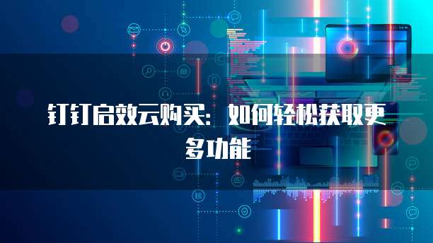 钉钉启效云购买:如何轻松获取更多功能