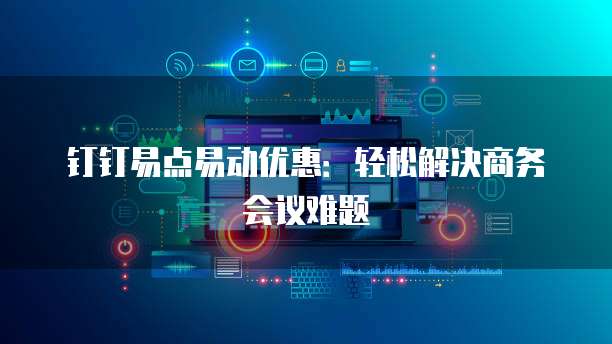 钉钉易点易动优惠：轻松解决商务会议难题