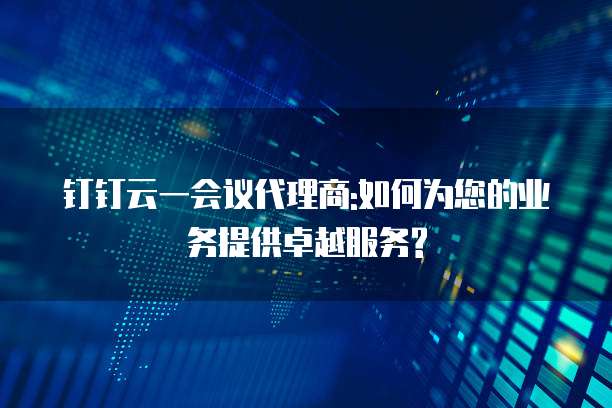 钉钉云一会议代理商:如何为您的业务提供卓越服务?