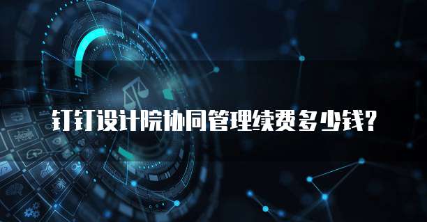 钉钉设计院协同管理续费多少钱？