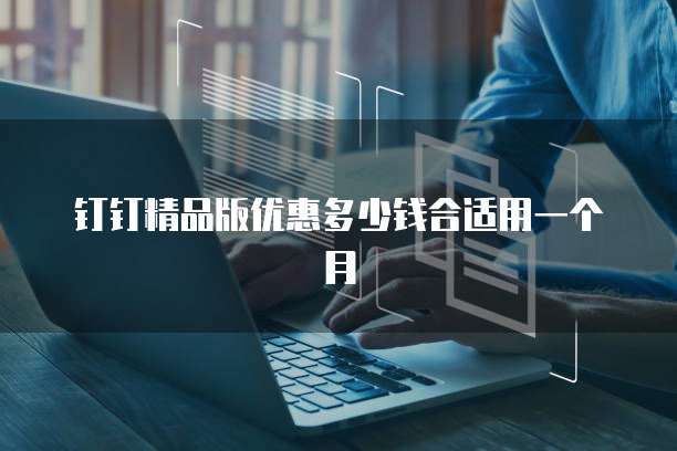 钉钉精品版优惠多少钱合适用一个月