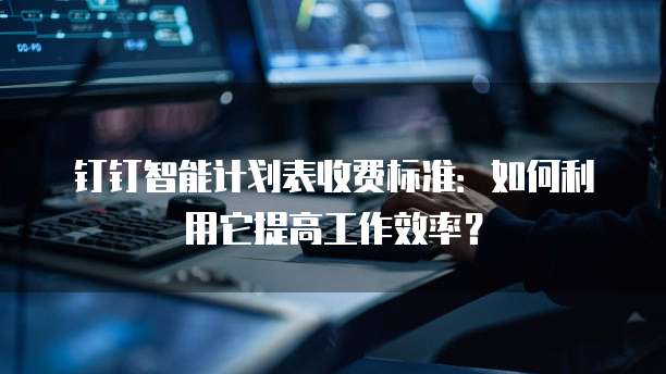钉钉智能计划表收费标准:如何利用它提高工作效率?