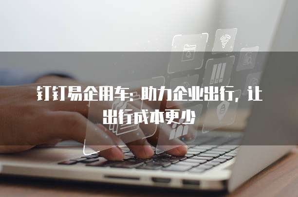 钉钉易企用车: 助力企业出行, 让出行成本更少