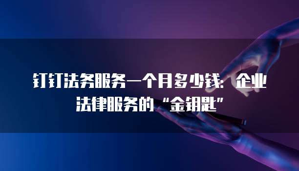 钉钉法务服务一个月多少钱：企业法律服务的&ldquo;金钥匙&rdquo;