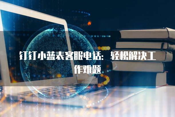 钉钉小蓝表客服电话:轻松解决工作难题
