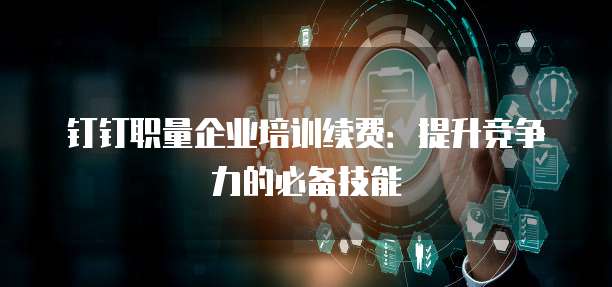 钉钉职量企业培训续费:提升竞争力的必备技能