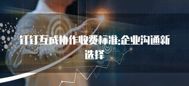 钉钉互成协作收费标准:企业沟通新选择