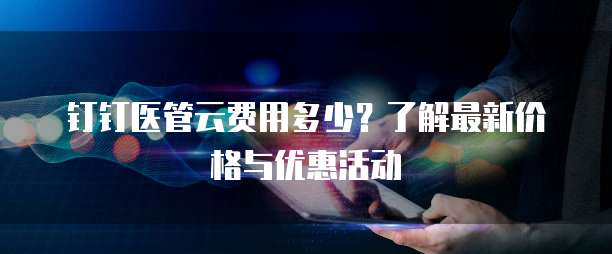 钉钉医管云费用多少？了解最新价格与优惠活动