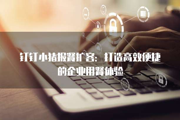 钉钉小猪报餐扩容:打造高效便捷的企业用餐体验