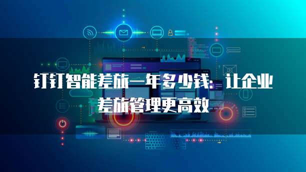 钉钉智能差旅一年多少钱：让企业差旅管理更高效