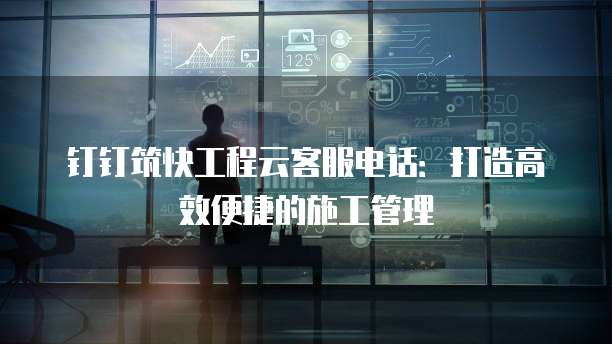 钉钉筑快工程云客服电话：打造高效便捷的施工管理