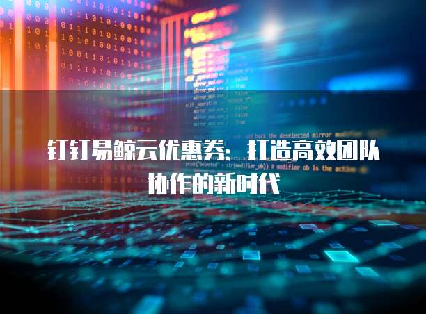 钉钉易鲸云优惠券:打造高效团队协作的新时代